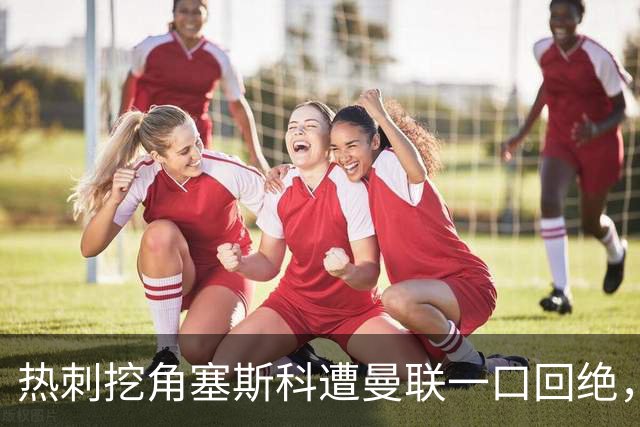 热刺挖角塞斯科遭曼联一口回绝，上季13场7球成非卖品